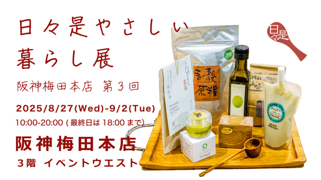 日々是やさしいくらし展
阪神梅田本店　第３回
会期；2025/8/27-9/2
開催時間　10:00-20:00（最終日は18:00）
会場：阪神梅田本店　３階　イベントウェスト